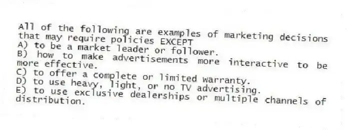 All of the following are examples of marketing decisions that may require policies EXCEPT
A) to be a market leader or follower.
B) how to make advertisements more interactive to be more effective.
C) to offer a complete or limited warranty.
D) to use heavy, light, or no TV advertising.
E) to use exclusive dealerships or multiple channels of distribution.