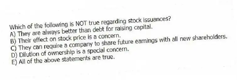Which of the following is NOT true regarding stock issuances?
A) They are always better than debt for raising capital.
B) Their effect on stock price is a concern.
C) They can require a company to share future earnings with all new shareholders.
D) Dilution of ownership is a special concern.
E) All of the above statements are true.