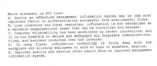 Which statement is NOT true?
A) Having an effective management information system may be the most important factor in differentiating successful from unsuccessful firms.
B) Like inventory and human resources, information is now recognized as a valuable organizational asset that can be controlled and managed.
C) Computer vulnerability has been eradicated by recent innovations, and it is now possible to secure and safeguard all corporate communications, files, and business conducted over the Internet.
D) In many firms, information technology is doing away with the workplace and allowing employees to work at home or anywhere, anytime.
E) Improved quality and service often result from an improved management information system.