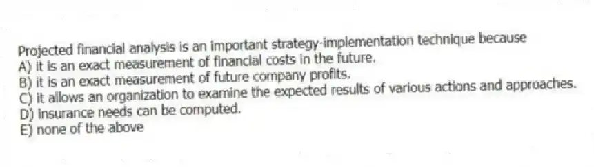 Projected financial analysis is an important strategy-implementation technique because
A) it is an exact measurement of financial costs in the future.
B) it is an exact measurement of future company profits.
C) it allows an organization to examine the expected results of various actions and approaches.
D) insurance needs can be computed.
E) none of the above