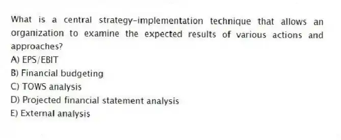 What is a central strategy-implementation technique that allows an organization to examine the expected results of various actions and approaches?
A) EPS/EBIT
B) Financial budgeting
C) TOWS analysis
D) Projected financial statement analysis
E) External analysis