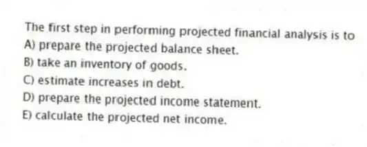 The first step in performing projected financial analysis is to
A) prepare the projected balance sheet.
B) take an inventory of goods.
C) estimate increases in debt.
D) prepare the projected income statement.
E) calculate the projected net income.