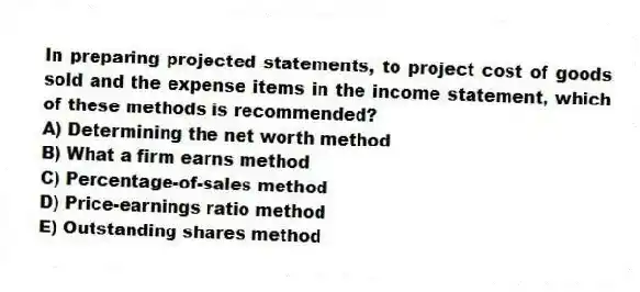 In preparing projected statements, to project cost of goods sold and the expense items in the income statement, which of these methods is recommended?
A) Determining the net worth method
B) What a firm earns method
C) Percentage-of-sales method
D) Price-earnings ratio method
E) Outstanding shares method