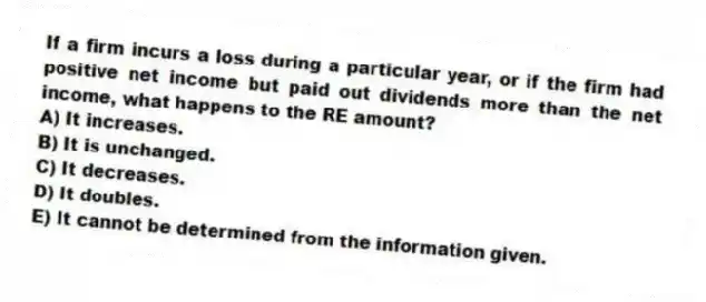 If a firm incurs a loss during a particular year, or if the firm had positive net income but paid out dividends more than the net income, what happens to the RE amount?
A) It increases.
B) It is unchanged.
C) It decreases.
D) It doubles.
E) It cannot be determined from the information given.