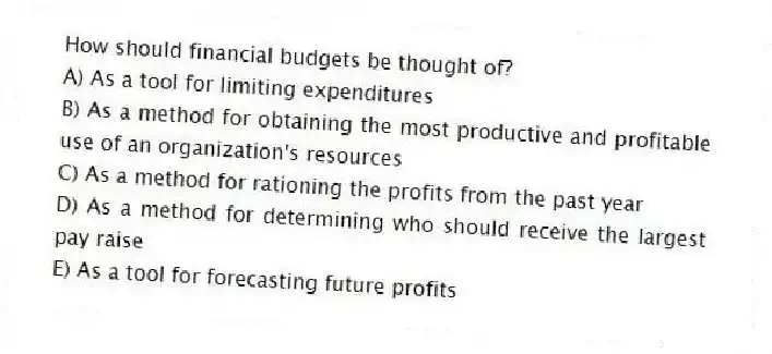 How should financial budgets be thought of?
A) As a tool for limiting expenditures
B) As a method for obtaining the most productive and profitable use of an organization's resources
C) As a method for rationing the profits from the past year
D) As a method for determining who should receive the largest pay raise
E) As a tool for forecasting future profits