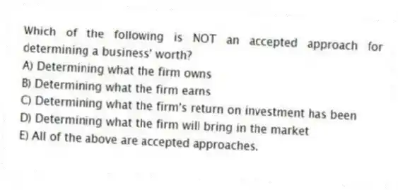 Which of the following is NOT an accepted approach for determining a business' worth?
A) Determining what the firm owns
B) Determining what the firm earns
C) Determining what the firm's return on investment has been
D) Determining what the firm will bring in the market
E) All of the above are accepted approaches.