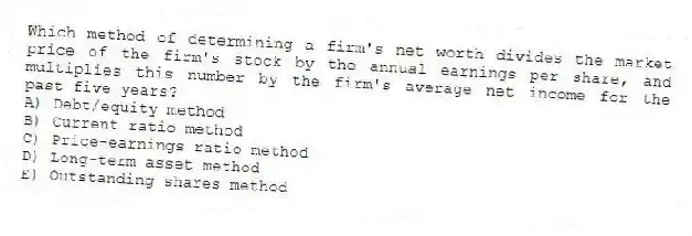Which method of determining a firm's net worth divides the market price of the firm's stock by the annual earnings per share, and multiplies this number by the firm's average net income for the past five years?
A) Debt/equity method
B) Current ratio method
C) Price-earnings ratio method
D) Long-term asset method
E) Outstanding shares method