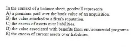 In the context of a balance sheet, goodwill represents
A) a premium paid over the book value of an acquisition.
B) the value attached to a firm's reputation.
C) the excess of assets over liabilities.
D) the value associated with benefits from environmental programs.
E) the excess of current assets over liabilities.
