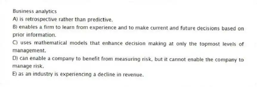 Business analytics
A) is retrospective rather than predictive.
B) enables a firm to learn from experience and to make current and future decisions based on prior information.
C) uses mathematical models that enhance decision making at only the topmost levels of management.
D) can enable a company to benefit from measuring risk, but it cannot enable the company to manage risk.
E) as an industry is experiencing a decline in revenue.