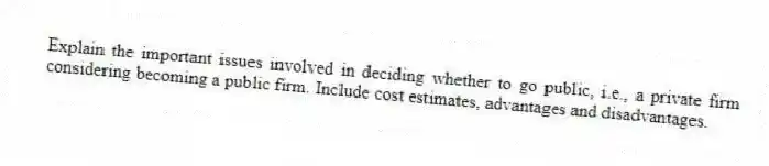 Explain the important issues involved in deciding whether to go public, i.e., a private firm considering becoming a public firm. Include cost estimates, advantages and disadvantages.