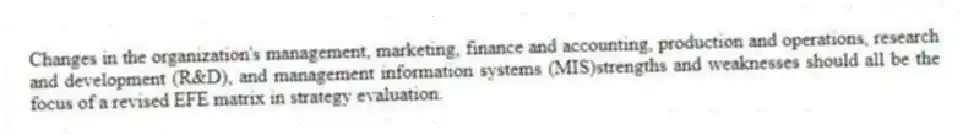 Changes in the organization's management, marketing, finance and accounting, production and operations, research and development (R&D), and management information systems (MIS)strengths and weaknesses should all be the focus of a revised EFE matrix in strategy evaluation.