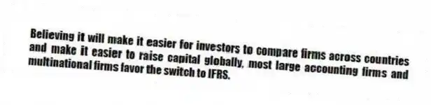 Believing it will make it easier for investors to compare firms across countries and make it easier to raise capital globally, most large accounting firms and multinational firms favor the switch to IFRS.