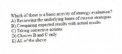 Which of these is a basic activity of strategy evaluation?
A) Reviewing the underlying bases of current strategies
B) Comparing expected results with actual results
C) Taking corrective actions
D) Choices B and C only
E) All of the above