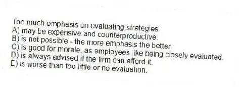 Too much emphasis on evaluating strategies
A) may be expensive and counterproductive.
B) is not possible - the more emphasis the better.
C) is good for morale, as employees like being closely evaluated.
D) is always advised if the firm can afford it.
E) is worse than too little or no evaluation.