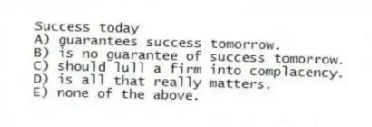 Success today
A) guarantees success tomorrow.
B) is no guarantee of success tomorrow.
C) should lull a firm into complacency.
D) is all that really matters.
E) none of the above.