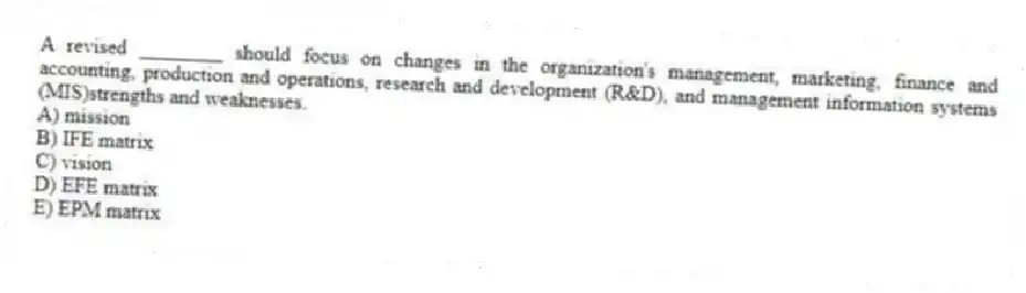 A revised ________ should focus on changes in the organization's management, marketing, finance and accounting, production and operations, research and development (R&D), and management information systems (MIS)strengths and weaknesses.
A) mission
B) IFE matrix
C) vision
D) EFE matrix
E) EPM matrix