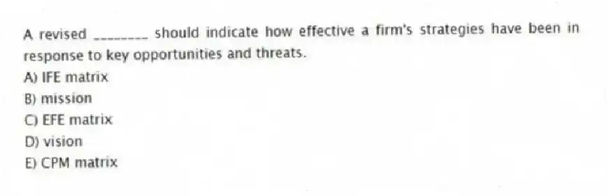 A revised ________ should indicate how effective a firm's strategies have been in response to key opportunities and threats.
A) IFE matrix
B) mission
C) EFE matrix
D) vision
E) CPM matrix