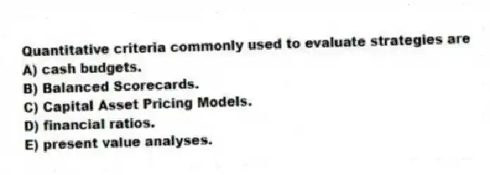 Quantitative criteria commonly used to evaluate strategies are
A) cash budgets.
B) Balanced Scorecards.
C) Capital Asset Pricing Models.
D) financial ratios.
E) present value analyses.