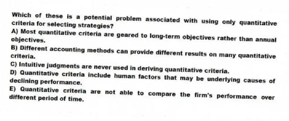 Which of these is a potential problem associated with using only quantitative criteria for selecting strategies?
A) Most quantitative criteria are geared to long-term objectives rather than annual objectives.
B) Different accounting methods can provide different results on many quantitative criteria.
C) Intuitive judgments are never used in deriving quantitative criteria.
D) Quantitative criteria include human factors that may be underlying causes of declining performance.
E) Quantitative criteria are not able to compare the firm's performance over different period of time.