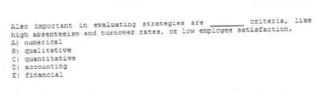 Also important in evaluating strategies are ________ criteria, like high absenteeism and turnover rates, or low employee satisfaction.
A) numerical
B) qualitative
C) quantitative
D) accounting
E) financial