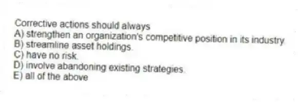 Corrective actions should always
A) strengthen an organization's competitive position in its industry.
B) streamline asset holdings.
C) have no risk.
D) involve abandoning existing strategies.
E) all of the above