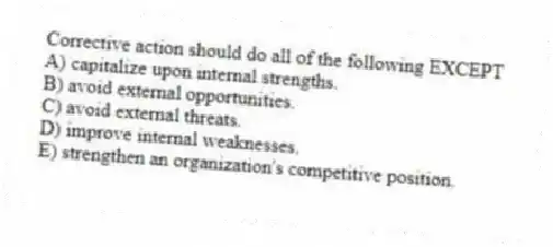 Corrective action should do all of the following EXCEPT
A) capitalize upon internal strengths.
B) avoid external opportunities.
C) avoid external threats.
D) improve internal weaknesses.
E) strengthen an organization's competitive position.