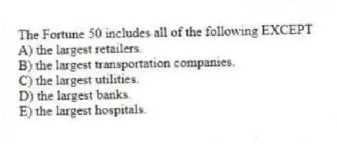 The Fortune 50 includes all of the following EXCEPT
A) the largest retailers.
B) the largest transportation companies.
C) the largest utilities.
D) the largest banks.
E) the largest hospitals.