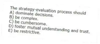 The strategy-evaluation process should
A) dominate decisions.
B) be complex.
C) be cumbersome.
D) foster mutual understanding and trust.
E) be restrictive.