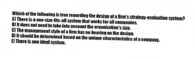 Which of the following is true regarding the design of a firm's strategy-evaluation system?
A) There is a one-size-fits-all system that works for all companies.
B) It does not need to take into account the organization's size.
C) The management style of a firm has no bearing on the design.
D) It should be determined based on the unique characteristics of a company.
E) There is one ideal system.