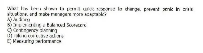 What has been shown to permit quick response to change, prevent panic in crisis situations, and make managers more adaptable?
A) Auditing
B) Implementing a Balanced Scorecard
C) Contingency planning
D) Taking corrective actions
E) Measuring performance