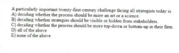 A particularly important twenty-first-century challenge facing all strategists today is
A) deciding whether the process should be more an art or a science.
B) deciding whether strategies should be visible or hidden from stakeholders.
C) deciding whether the process should be more top-down or bottom-up in their firm.
D) all of the above
E) none of the above