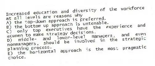 Increased education and diversity of the workforce at all levels are reasons why
A) the top-down approach is preferred.
B) the bottom-up approach is untenable.
C) only top executives have the experience and acumen to make strategy decisions.
D) middle- and lower-level managers, and even nonmanagers, should be involved in the strategic planning process.
E) the horizontal approach is the most pragmatic choice.