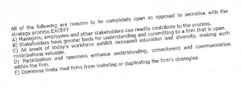 All of the following are reasons to be completely open as opposed to secretive with the strategy process EXCEPT
A) Managers, employees and other stakeholders can readily contribute to the process.
B) Stakeholders have greater basis for understanding and committing to a firm that is open.
C) All levels of today's workforce exhibit increased education and diversity, making such contributions valuable.
D) Participation and openness enhance understanding, commitment and communication within the firm.
E) Openness limits rival firms from imitating or duplicating the firm's strategies.