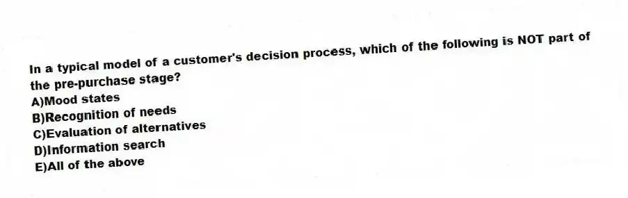 In a typical model of a customer's decision process, which of the following is NOT part of the pre-purchase stage?
A)Mood states
B)Recognition of needs
C)Evaluation of alternatives
D)Information search
E)All of the above
