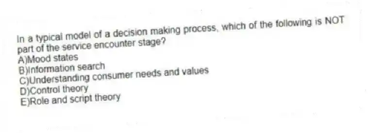 In a typical model of a decision making process, which of the following is NOT part of the service encounter stage?
A)Mood states
B)Information search
C)Understanding consumer needs and values
D)Control theory
E)Role and script theory
