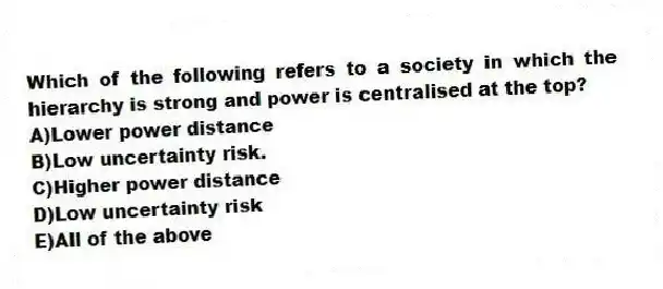 Which of the following refers to a society in which the hierarchy is strong and power is centralised at the top?
A)Lower power distance
B)Low uncertainty risk.
C)Higher power distance
D)Low uncertainty risk
E)All of the above