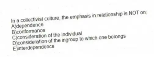 In a collectivist culture, the emphasis in relationship is NOT on:
A)dependence
B)conformance
C)consideration of the individual
D)consideration of the ingroup to which one belongs
E)interdependence