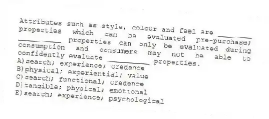 Attributes such as style, colour and feel are ________ properties which can be evaluated pre-purchase; __________ properties can only be evaluated during consumption and consumers may not be able to confidently evaluate __________ properties.
A)search; experience; credence
B)physical; experiential; value
C)search; functional; credence
D)tangible; physical; emotional
E)search; experience; psychological