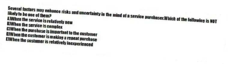 Several factors may enhance risks and uncertainty in the mind of a service purchaser.Which of the following is NOT likely to be one of them?
A)When the service is relatively new
B)When the service is complex
C)When the purchase is important to the customer
D)When the customer is making a repeat purchase
E)When the customer is relatively inexperienced