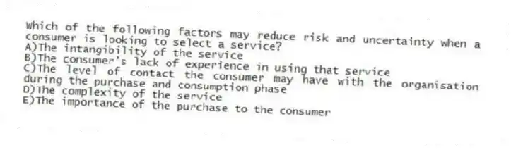 Which of the following factors may reduce risk and uncertainty when a consumer is looking to select a service?
A)The intangibility of the service
B)The consumer's lack of experience in using that service
C)The level of contact the consumer may have with the organisation during the purchase and consumption phase
D)The complexity of the service
E)The importance of the purchase to the consumer