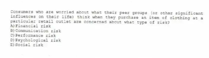 Consumers who are worried about what their peer groups (or other significant influences on their life) think when they purchase an item of clothing at a particular retail outlet are concerned about what type of risk?
A)Financial risk
B)Communication risk
C)Performance risk
D)Psychological risk
E)Social risk