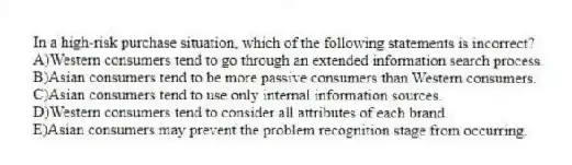 In a high-risk purchase situation, which of the following statements is incorrect?
A)Western consumers tend to go through an extended information search process.
B)Asian consumers tend to be more passive consumers than Western consumers.
C)Asian consumers tend to use only internal information sources.
D)Western consumers tend to consider all attributes of each brand.
E)Asian consumers may prevent the problem recognition stage from occurring.