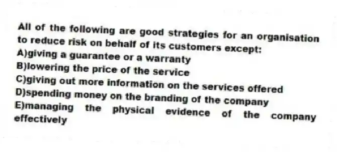 All of the following are good strategies for an organisation to reduce risk on behalf of its customers except:
A)giving a guarantee or a warranty
B)lowering the price of the service
C)giving out more information on the services offered
D)spending money on the branding of the company
E)managing the physical evidence of the company effectively