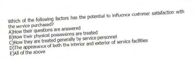 Which of the following factors has the potential to influence customer satisfaction with the service purchased?
A)How their questions are answered
B)How their physical possessions are treated
C)How they are treated generally by service personnel
D)The appearance of both the interior and exterior of service facilities
E)All of the above