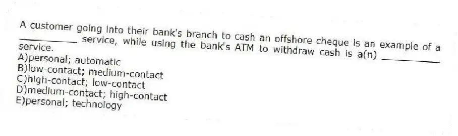 A customer going into their bank's branch to cash an offshore cheque is an example of a __________ service, while using the bank's ATM to withdraw cash is a(n) __________ service.
A)personal; automatic
B)low-contact; medium-contact
C)high-contact; low-contact
D)medium-contact; high-contact
E)personal; technology