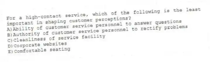 For a high-contact service, which of the following is the least important in shaping customer perceptions?
A)Ability of customer service personnel to answer questions
B)Authority of customer service personnel to rectify problems
C)Cleanliness of service facility
D)Corporate websites
E)Comfortable seating