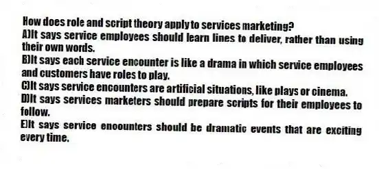 How does role and script theory apply to services marketing?
A)It says service employees should learn lines to deliver, rather than using their own words.
B)It says each service encounter is like a drama in which service employees and customers have roles to play.
C)It says service encounters are artificial situations, like plays or cinema.
D)It says services marketers should prepare scripts for their employees to follow.
E)It says service encounters should be dramatic events that are exciting every time.