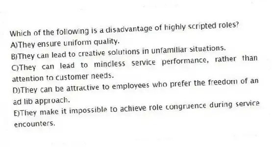 Which of the following is a disadvantage of highly scripted roles?
A)They ensure uniform quality.
B)They can lead to creative solutions in unfamiliar situations.
C)They can lead to mindless service performance, rather than attention to customer needs.
D)They can be attractive to employees who prefer the freedom of an ad lib approach.
E)They make it impossible to achieve role congruence during service encounters.