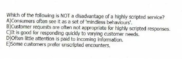 Which of the following is NOT a disadvantage of a highly scripted service?
A)Consumers often see it as a set of 'mindless behaviours'.
B)Customer requests are often not appropriate for highly scripted responses.
C)It is good for responding quickly to varying customer needs.
D)Often little attention is paid to incoming information.
E)Some customers prefer unscripted encounters.