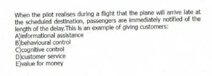 When the pilot realises during a flight that the plane will arrive late at the scheduled destination, passengers are immediately notified of the length of the delay.This is an example of giving customers:
A)informational assistance
B)behavioural control
C)cognitive control
D)customer service
E)value for money